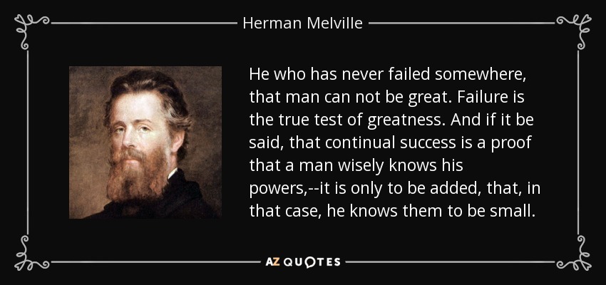 He who has never failed somewhere, that man can not be great. Failure is the true test of greatness. And if it be said, that continual success is a proof that a man wisely knows his powers,--it is only to be added, that, in that case, he knows them to be small. - Herman Melville