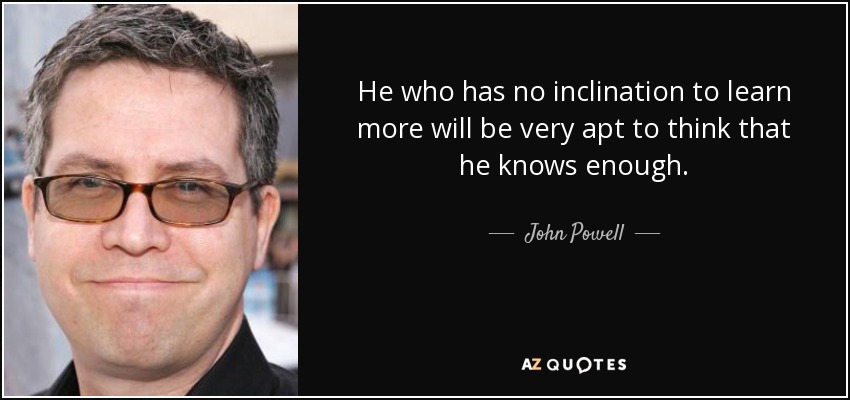 He who has no inclination to learn more will be very apt to think that he knows enough. - John Powell