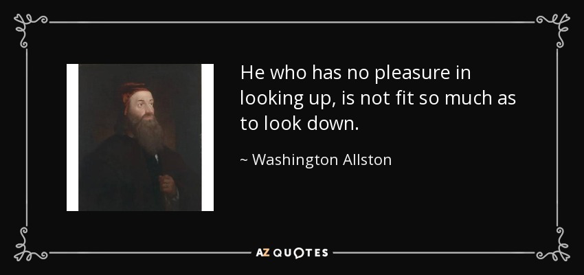 He who has no pleasure in looking up, is not fit so much as to look down. - Washington Allston