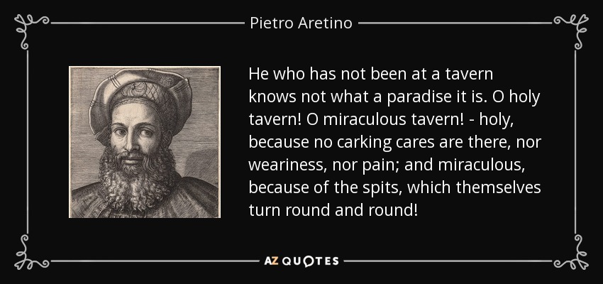 He who has not been at a tavern knows not what a paradise it is. O holy tavern! O miraculous tavern! - holy, because no carking cares are there, nor weariness, nor pain; and miraculous, because of the spits, which themselves turn round and round! - Pietro Aretino