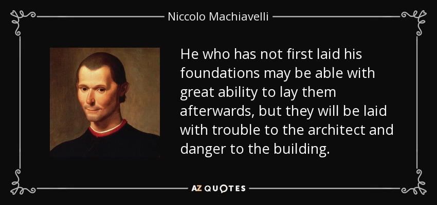 He who has not first laid his foundations may be able with great ability to lay them afterwards, but they will be laid with trouble to the architect and danger to the building. - Niccolo Machiavelli