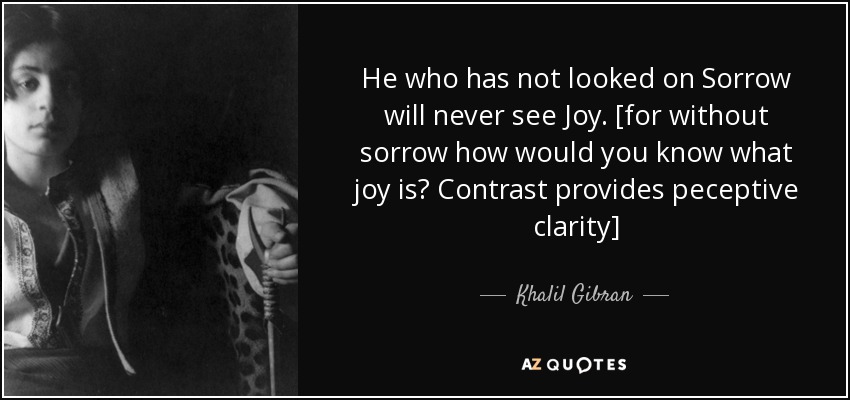 He who has not looked on Sorrow will never see Joy. [for without sorrow how would you know what joy is? Contrast provides peceptive clarity] - Khalil Gibran