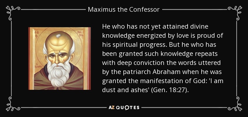 He who has not yet attained divine knowledge energized by love is proud of his spiritual progress. But he who has been granted such knowledge repeats with deep conviction the words uttered by the patriarch Abraham when he was granted the manifestation of God: 'I am dust and ashes' (Gen. 18:27). - Maximus the Confessor