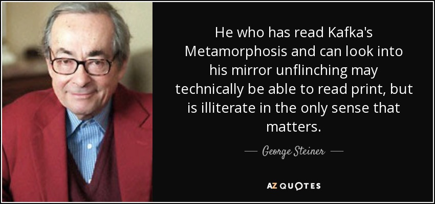 He who has read Kafka's Metamorphosis and can look into his mirror unflinching may technically be able to read print, but is illiterate in the only sense that matters. - George Steiner