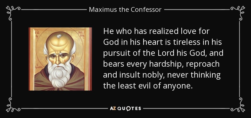He who has realized love for God in his heart is tireless in his pursuit of the Lord his God, and bears every hardship, reproach and insult nobly, never thinking the least evil of anyone. - Maximus the Confessor