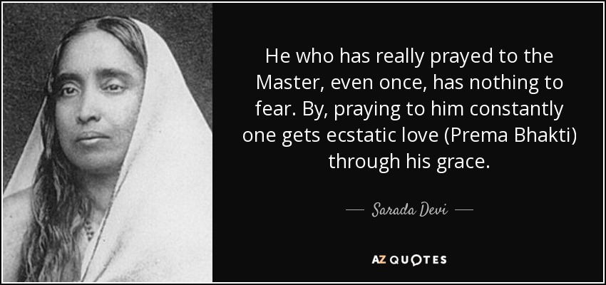 He who has really prayed to the Master, even once, has nothing to fear. By, praying to him constantly one gets ecstatic love (Prema Bhakti) through his grace. - Sarada Devi