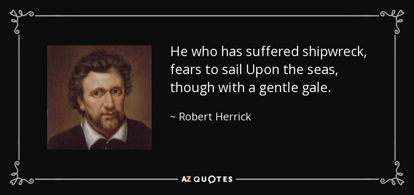 He who has suffered shipwreck, fears to sail Upon the seas, though with a gentle gale. - Robert Herrick