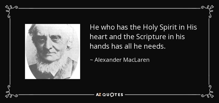 He who has the Holy Spirit in His heart and the Scripture in his hands has all he needs. - Alexander MacLaren