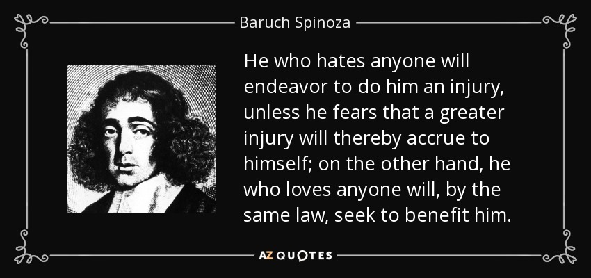He who hates anyone will endeavor to do him an injury, unless he fears that a greater injury will thereby accrue to himself; on the other hand, he who loves anyone will, by the same law, seek to benefit him. - Baruch Spinoza