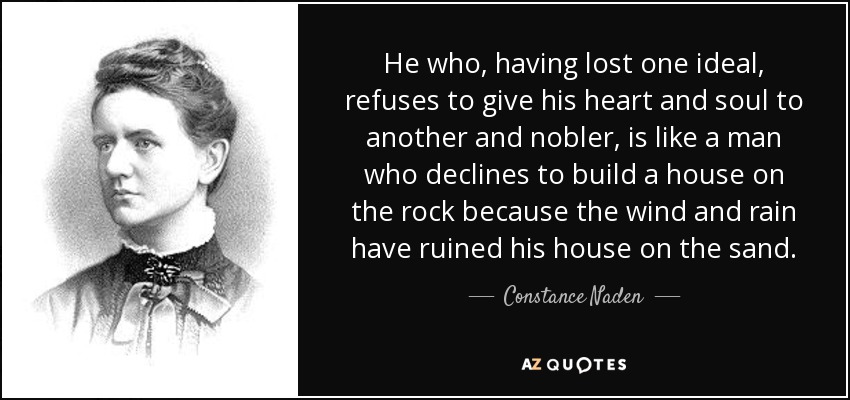 He who, having lost one ideal, refuses to give his heart and soul to another and nobler, is like a man who declines to build a house on the rock because the wind and rain have ruined his house on the sand. - Constance Naden