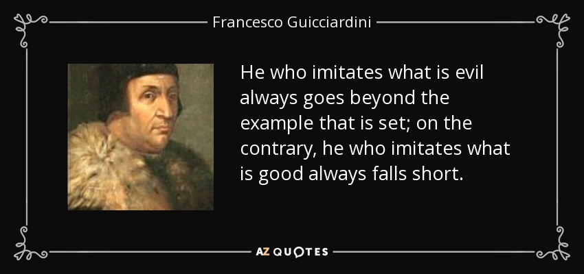 He who imitates what is evil always goes beyond the example that is set; on the contrary, he who imitates what is good always falls short. - Francesco Guicciardini