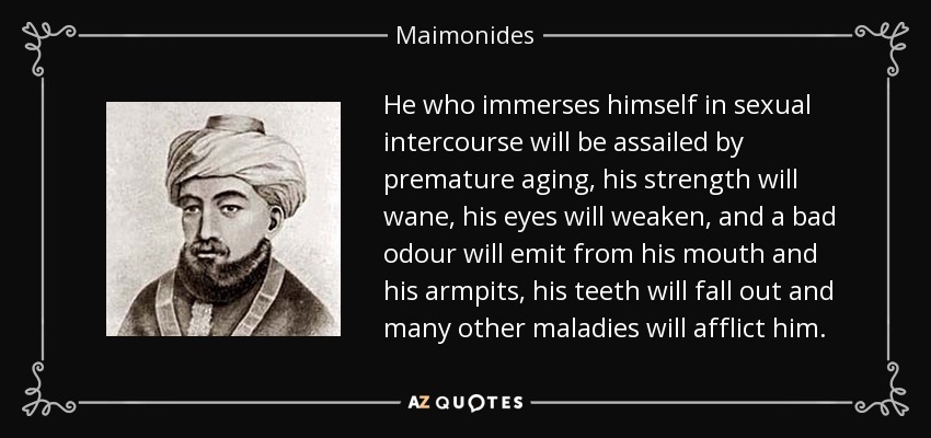 He who immerses himself in sexual intercourse will be assailed by premature aging, his strength will wane, his eyes will weaken, and a bad odour will emit from his mouth and his armpits, his teeth will fall out and many other maladies will afflict him. - Maimonides