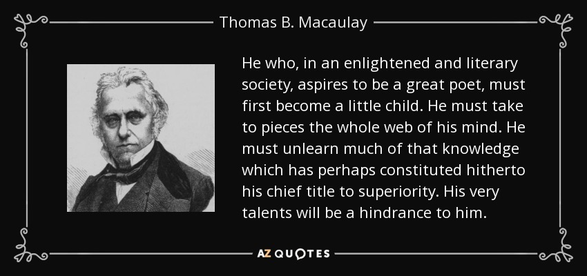 He who, in an enlightened and literary society, aspires to be a great poet, must first become a little child. He must take to pieces the whole web of his mind. He must unlearn much of that knowledge which has perhaps constituted hitherto his chief title to superiority. His very talents will be a hindrance to him. - Thomas B. Macaulay