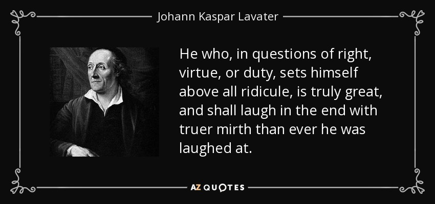 He who, in questions of right, virtue, or duty, sets himself above all ridicule, is truly great, and shall laugh in the end with truer mirth than ever he was laughed at. - Johann Kaspar Lavater