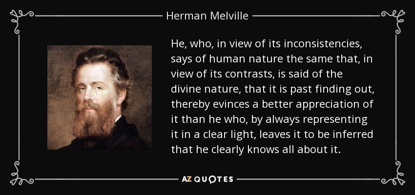 He, who, in view of its inconsistencies, says of human nature the same that, in view of its contrasts, is said of the divine nature, that it is past finding out, thereby evinces a better appreciation of it than he who, by always representing it in a clear light, leaves it to be inferred that he clearly knows all about it. - Herman Melville