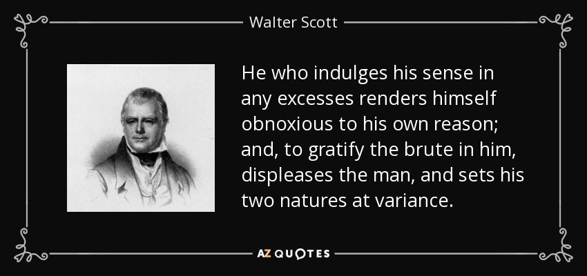 He who indulges his sense in any excesses renders himself obnoxious to his own reason; and, to gratify the brute in him, displeases the man, and sets his two natures at variance. - Walter Scott