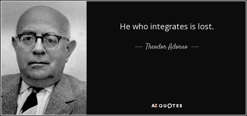 He who integrates is lost. - Theodor Adorno