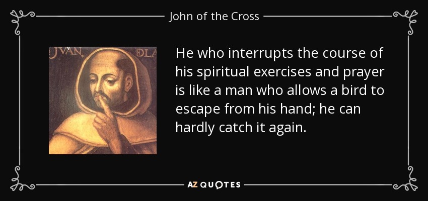 He who interrupts the course of his spiritual exercises and prayer is like a man who allows a bird to escape from his hand; he can hardly catch it again. - John of the Cross