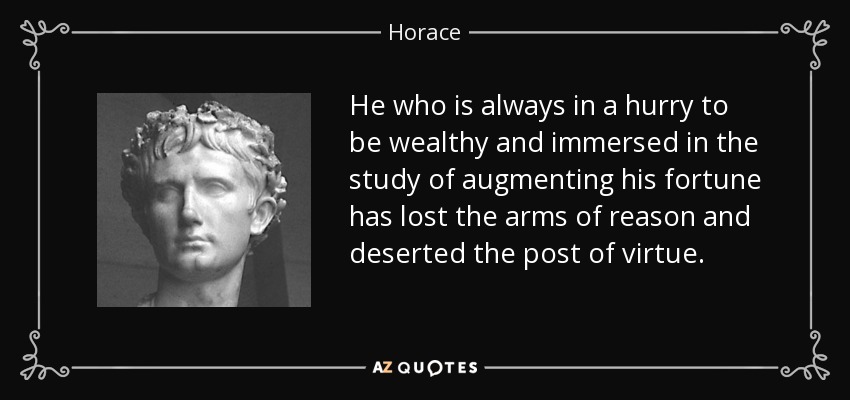 He who is always in a hurry to be wealthy and immersed in the study of augmenting his fortune has lost the arms of reason and deserted the post of virtue. - Horace