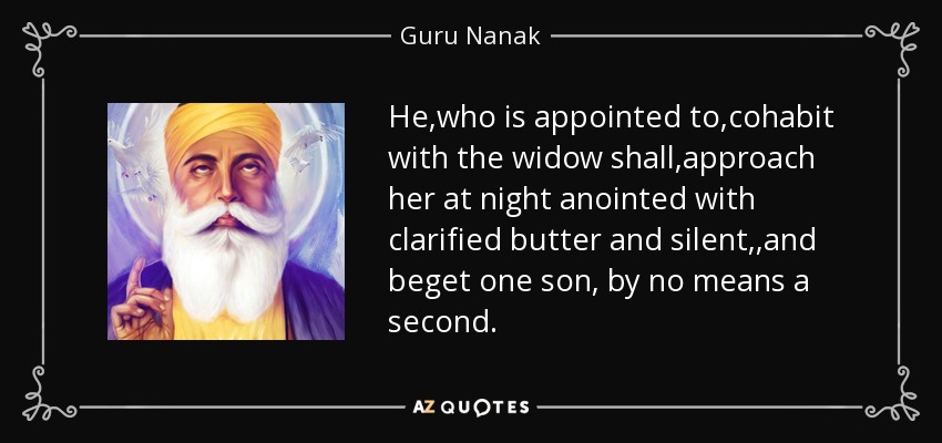 He ,who is appointed to ,cohabit with the widow shall ,approach her at night anointed with clarified butter and silent, ,and beget one son, by no means a second. - Guru Nanak