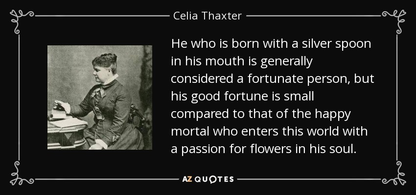 He who is born with a silver spoon in his mouth is generally considered a fortunate person, but his good fortune is small compared to that of the happy mortal who enters this world with a passion for flowers in his soul. - Celia Thaxter