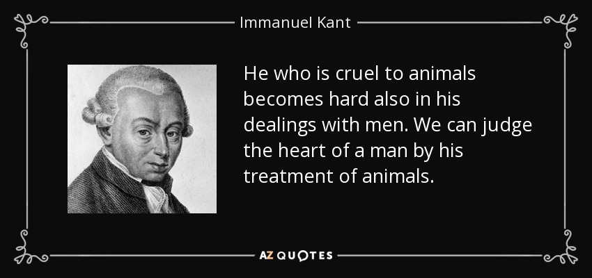 He who is cruel to animals becomes hard also in his dealings with men. We can judge the heart of a man by his treatment of animals. - Immanuel Kant