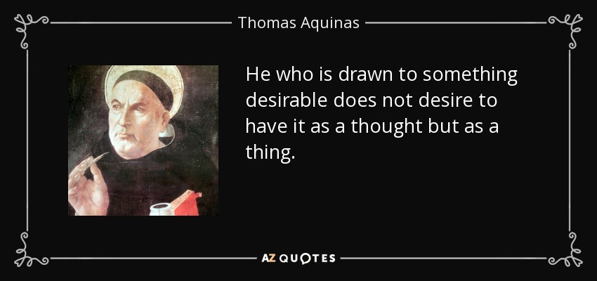 He who is drawn to something desirable does not desire to have it as a thought but as a thing. - Thomas Aquinas