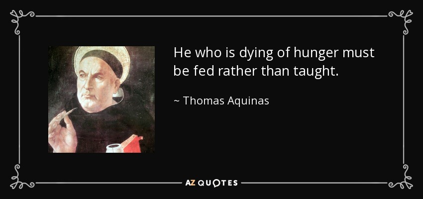 He who is dying of hunger must be fed rather than taught. - Thomas Aquinas