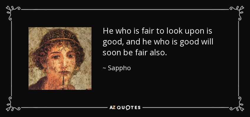 He who is fair to look upon is good, and he who is good will soon be fair also. - Sappho