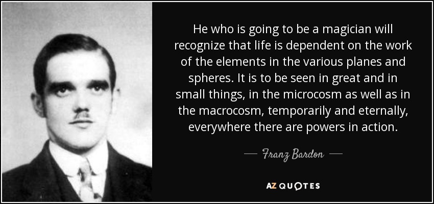 He who is going to be a magician will recognize that life is dependent on the work of the elements in the various planes and spheres. It is to be seen in great and in small things, in the microcosm as well as in the macrocosm, temporarily and eternally, everywhere there are powers in action. - Franz Bardon