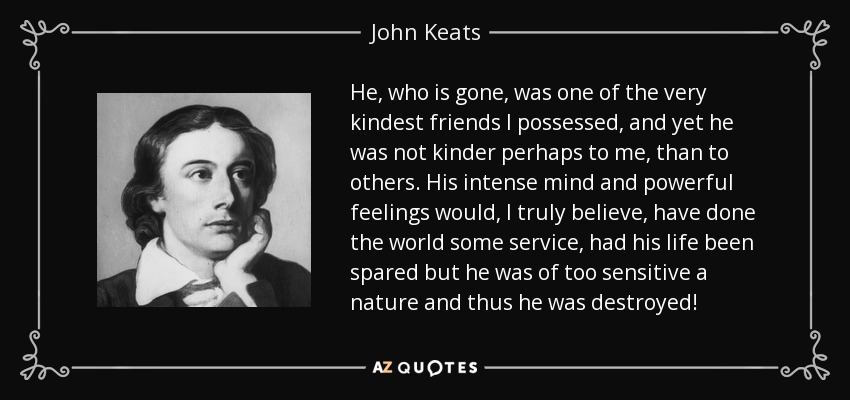 He, who is gone, was one of the very kindest friends I possessed, and yet he was not kinder perhaps to me, than to others. His intense mind and powerful feelings would, I truly believe, have done the world some service, had his life been spared but he was of too sensitive a nature and thus he was destroyed! - John Keats