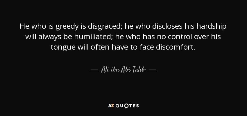 He who is greedy is disgraced; he who discloses his hardship will always be humiliated; he who has no control over his tongue will often have to face discomfort. - Ali ibn Abi Talib