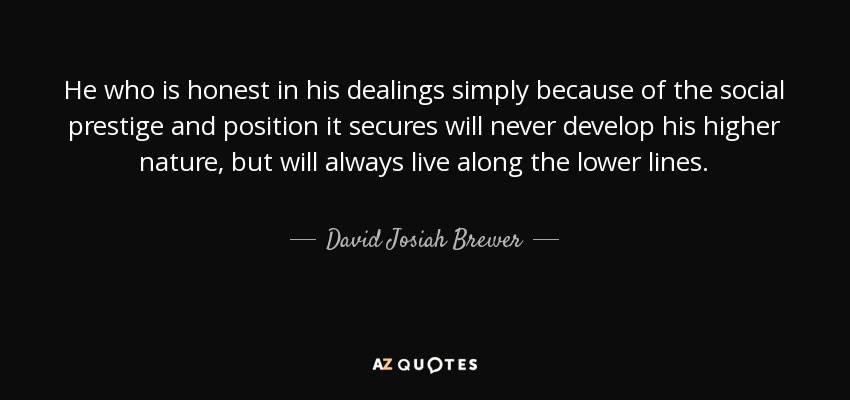 He who is honest in his dealings simply because of the social prestige and position it secures will never develop his higher nature, but will always live along the lower lines. - David Josiah Brewer