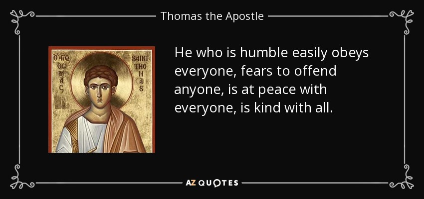 He who is humble easily obeys everyone, fears to offend anyone, is at peace with everyone, is kind with all. - Thomas the Apostle