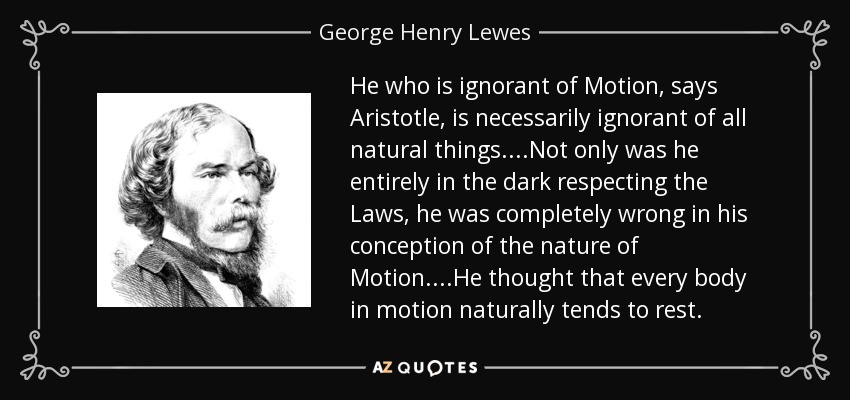 He who is ignorant of Motion, says Aristotle , is necessarily ignorant of all natural things. ...Not only was he entirely in the dark respecting the Laws, he was completely wrong in his conception of the nature of Motion. ...He thought that every body in motion naturally tends to rest. - George Henry Lewes