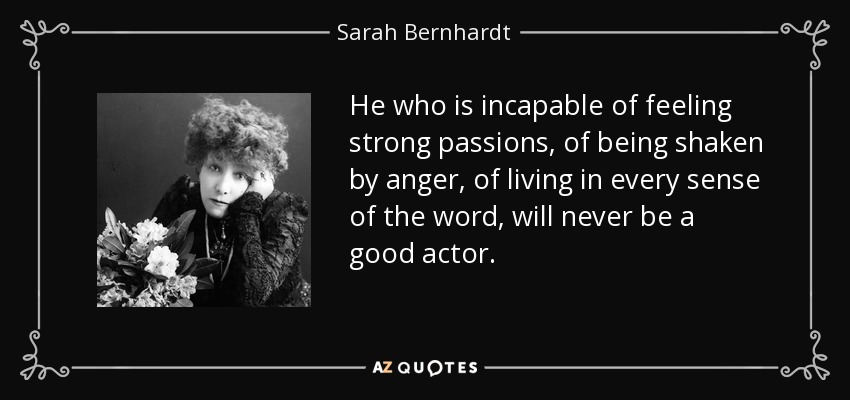 He who is incapable of feeling strong passions, of being shaken by anger, of living in every sense of the word, will never be a good actor. - Sarah Bernhardt