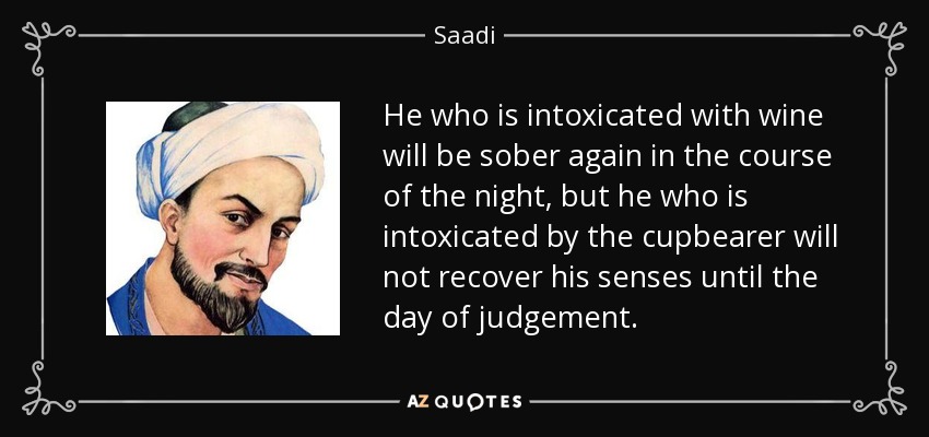 He who is intoxicated with wine will be sober again in the course of the night, but he who is intoxicated by the cupbearer will not recover his senses until the day of judgement. - Saadi