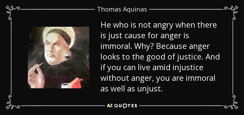 He who is not angry when there is just cause for anger is immoral. Why? Because anger looks to the good of justice. And if you can live amid injustice without anger, you are immoral as well as unjust. - Thomas Aquinas