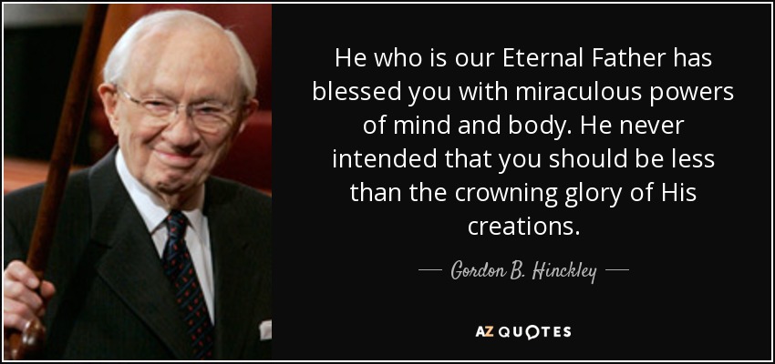 He who is our Eternal Father has blessed you with miraculous powers of mind and body. He never intended that you should be less than the crowning glory of His creations. - Gordon B. Hinckley