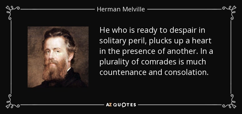He who is ready to despair in solitary peril, plucks up a heart in the presence of another. In a plurality of comrades is much countenance and consolation. - Herman Melville