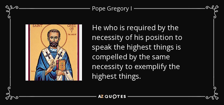 He who is required by the necessity of his position to speak the highest things is compelled by the same necessity to exemplify the highest things. - Pope Gregory I