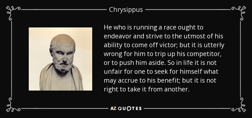 He who is running a race ought to endeavor and strive to the utmost of his ability to come off victor; but it is utterly wrong for him to trip up his competitor, or to push him aside. So in life it is not unfair for one to seek for himself what may accrue to his benefit; but it is not right to take it from another. - Chrysippus