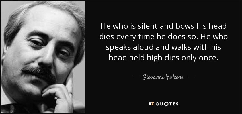 He who is silent and bows his head dies every time he does so. He who speaks aloud and walks with his head held high dies only once. - Giovanni Falcone