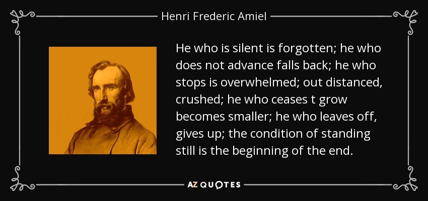 He who is silent is forgotten; he who does not advance falls back; he who stops is overwhelmed; out distanced, crushed; he who ceases t grow becomes smaller; he who leaves off, gives up; the condition of standing still is the beginning of the end. - Henri Frederic Amiel