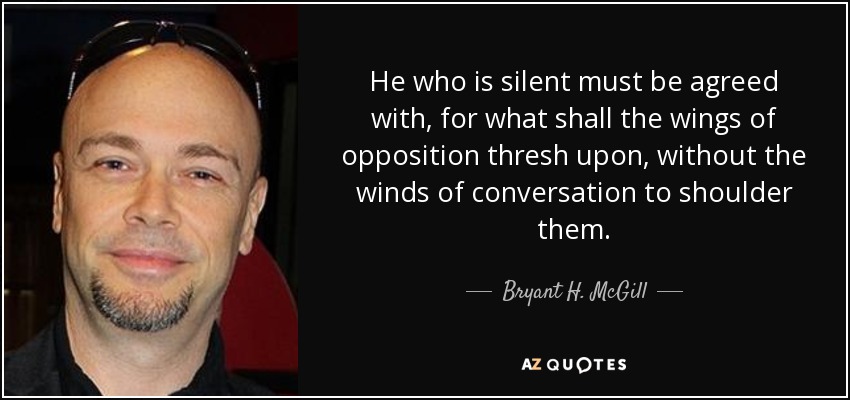 He who is silent must be agreed with, for what shall the wings of opposition thresh upon, without the winds of conversation to shoulder them. - Bryant H. McGill