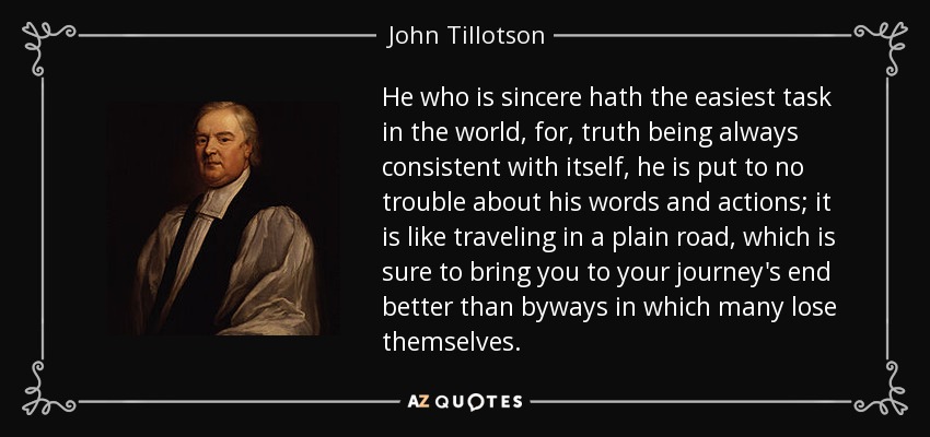 He who is sincere hath the easiest task in the world, for, truth being always consistent with itself, he is put to no trouble about his words and actions; it is like traveling in a plain road, which is sure to bring you to your journey's end better than byways in which many lose themselves. - John Tillotson