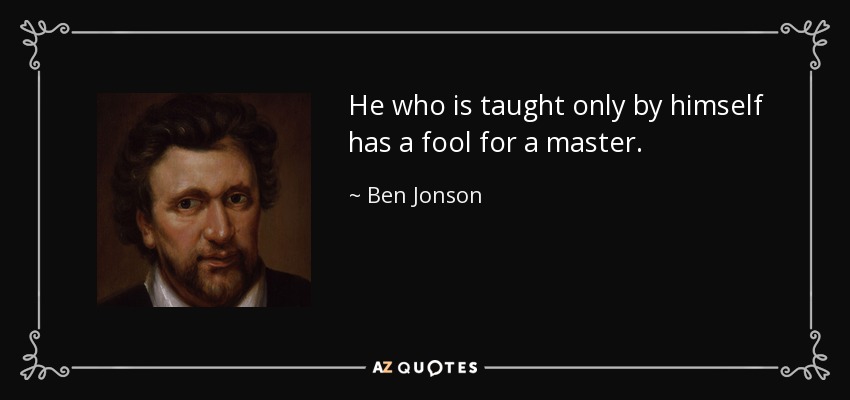 He who is taught only by himself has a fool for a master. - Ben Jonson