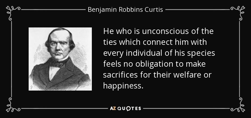 He who is unconscious of the ties which connect him with every individual of his species feels no obligation to make sacrifices for their welfare or happiness. - Benjamin Robbins Curtis