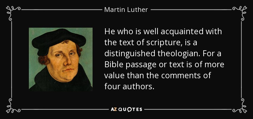 He who is well acquainted with the text of scripture, is a distinguished theologian. For a Bible passage or text is of more value than the comments of four authors. - Martin Luther