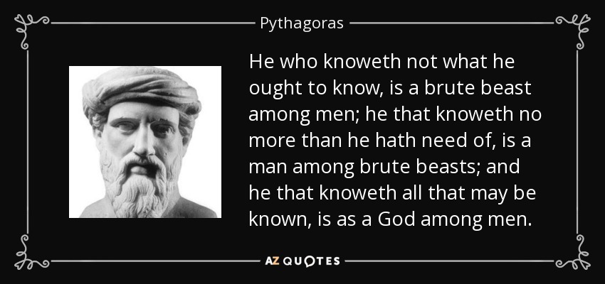 He who knoweth not what he ought to know, is a brute beast among men; he that knoweth no more than he hath need of, is a man among brute beasts; and he that knoweth all that may be known, is as a God among men. - Pythagoras